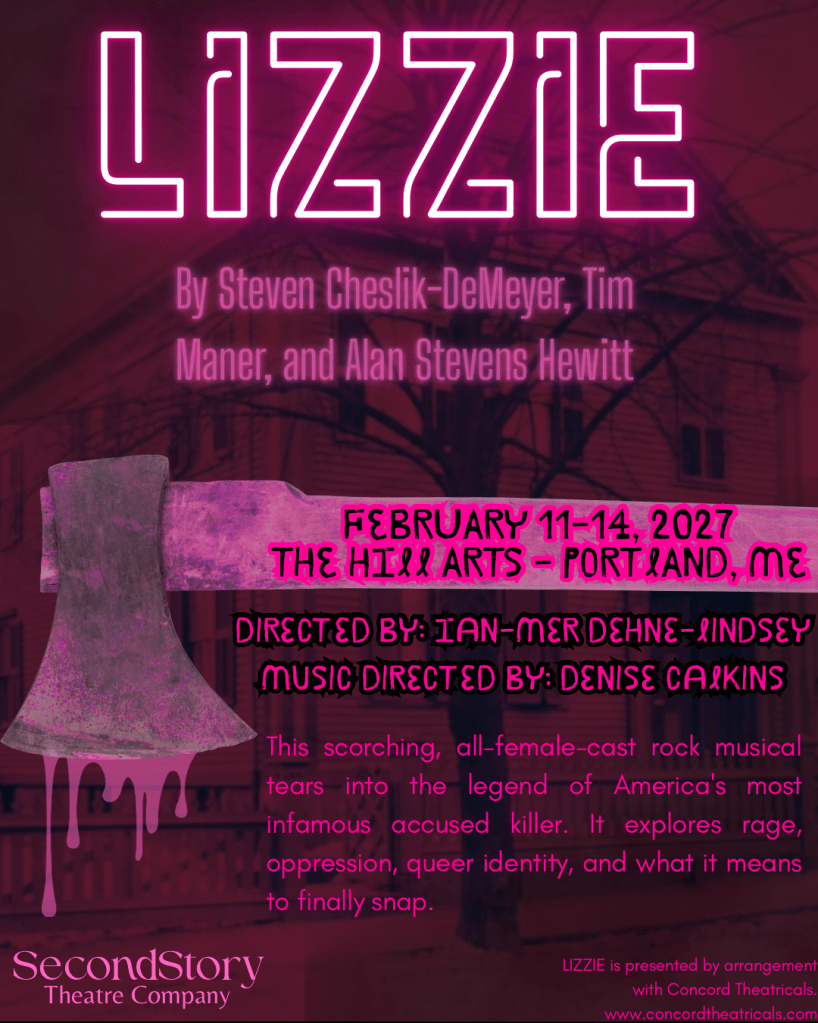 An image of a house with a bare tree in front, all in a pink wash. Over the image are the words: Lizzie, By Steven Cheslik-DeMeyer, Tim Maner, and Alan Stevens Hewitt, February 11-14, 2027 The Hill Arts - Portland, ME; Directed by: Ian-Mer Dehne-Lindsey, music directed by: Denise Calkins. This scorching, all-female-case rock musical tears into the legend of America's most infamous accused killer. It explores rage, oppression, queer identity, and what it means to finally snap. Lizzie is presented by arrangement with Concord Theatricals, www.concordtheatricals.com. SecondStory Theatre Company