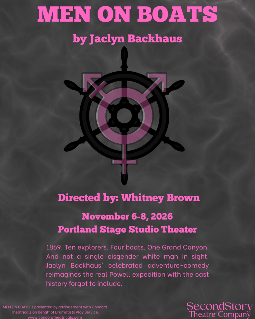 An image of water in grayscale. In the center, superimposed over the image is an image of a boat steering wheel with the transgender gender symbol superimposed over that. In pink writing across the top of the image is Men On Boats by Jaclyn Backhaus. Underneath the steering wheel, in pink lettering is: Directed by Whitney Brown, November 6-8, 2026, Portland State Studio Theater. 1869. Ten explorers. Four boats. One Grand Canyon. And not a single cisgender white man in sight. Jacklyn Backhaus' celebrated adventure-comedy reimagines the real Powell expedition with the cast history forgot to include. Men On Boats is presented by arrangement with Concord Theatricals on behalf of Dramatists Play Service. www.concordtheatricals.com