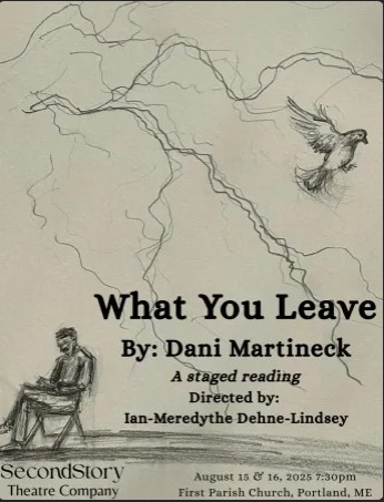 A pencil drawing on a tan background. A man sits in a chair with his legs crossed in the lower left corner. A pigeon is flying in the upper right corner. Across the page are lines of electricity, like lightning bolts. Black text on the bottom half of the page reads "What You Leave By: Dani Martineck. A staged reading. Directed by: Ian-Meredythe Dehne Lindsey. August 15 & 16, 2025 7:30pm First Parish Church, Portland, ME. The words SecondStory Theatre Company are in the bottom left corner beneath the seated man.