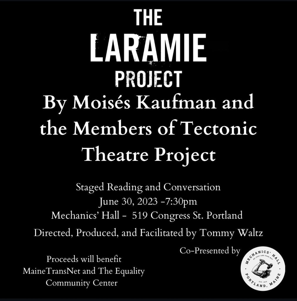Black background with the following text in white: "The Laramie Project By Moises Kaufman and the Members of Tectonic Theatre Project. Staged reading and conversation June 30, 2023 730pm Mechanics' Hall 519 Congress St Portland. Directed, produced, and facilitated by Tommy Waltz. Proceeds will benefit MaineTransNet and The Equality Community Center. Co-presented by Mechanics Hall.