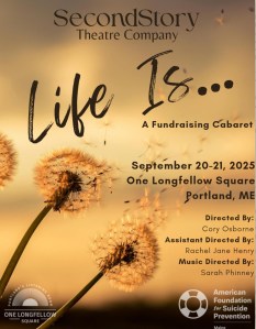 Black words on a golden background. The words read SecondStory Theatre Company Life Is... A Fundraising Cabaret September 20-21, 2025 One Longfellow Square Portland, ME. Directed By Cory Osborne Assistant Directed By Rachel Jane Henry Music Directed By Sarah Phinney. To the side of the writing are two dandelions with their seeds starting to blow away. Across the bottom of the image are the logos for One Long Fellow Square and the American Foundation for Suicide Prevention.